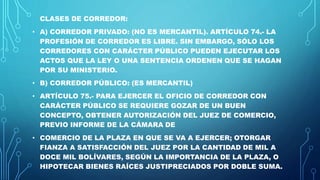 CLASES DE CORREDOR:
• A) CORREDOR PRIVADO: (NO ES MERCANTIL). ARTÍCULO 74.- LA
PROFESIÓN DE CORREDOR ES LIBRE. SIN EMBARGO, SÓLO LOS
CORREDORES CON CARÁCTER PÚBLICO PUEDEN EJECUTAR LOS
ACTOS QUE LA LEY O UNA SENTENCIA ORDENEN QUE SE HAGAN
POR SU MINISTERIO.
• B) CORREDOR PÚBLICO: (ES MERCANTIL)
• ARTÍCULO 75.- PARA EJERCER EL OFICIO DE CORREDOR CON
CARÁCTER PÚBLICO SE REQUIERE GOZAR DE UN BUEN
CONCEPTO, OBTENER AUTORIZACIÓN DEL JUEZ DE COMERCIO,
PREVIO INFORME DE LA CÁMARA DE
• COMERCIO DE LA PLAZA EN QUE SE VA A EJERCER; OTORGAR
FIANZA A SATISFACCIÓN DEL JUEZ POR LA CANTIDAD DE MIL A
DOCE MIL BOLÍVARES, SEGÚN LA IMPORTANCIA DE LA PLAZA, O
HIPOTECAR BIENES RAÍCES JUSTIPRECIADOS POR DOBLE SUMA.
 