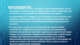 DEPENDIENTES• De conformidad con el art. 94, primer aparte: Dependientes son los
empleados subalternos que el comerciante tiene a su lado para que
le auxilien en sus operaciones obrando bajo su dirección.
• Los dependientes no obligan a sus principales en los contratos que
celebren, a menos, que se les haya conferido expresamente esa
facultad de ejecutar en su nombre determinadas operaciones de
sus giros.
• Es importante resaltar que los dependientes tienen la doble
condición de trabajadores (relación laboral) y de mandatarios
(relación mercantil) que ejecutan negocios por cuenta del principal.
Pueden ser mandatarios singulares del comerciante, cuando hayan
recibido expresamente la facultad de ejecutar en su nombre
determinadas operaciones de su giro (Artículo 99) o encargados de
vender por menor o por mayor (Artículo 101), es decir, lo que el
derecho español llama mancebos.
 