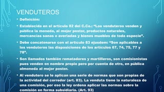 VENDUTEROS
• Definición:
• Establecida en el artículo 82 del C.Co.: “Los venduteros venden y
pública la moneda, al mejor postor, productos naturales,
mercancías sanas o averiadas y bienes muebles de toda especie”.
• Debe concatenarse con el artículo 83 ejusdem: “Son aplicables a
los venduteros las disposiciones de los artículos 67, 74, 75, 77 y
78”.
• Son llamados también rematadores y martilleros, son comisionistas
pues venden en nombre propio pero por cuenta de otro, en pública
almoneda al mejor postor.
• Al vendutero se le aplican una serie de normas que son propias de
la actividad del corredor (art. 83). La venduta tiene la naturaleza de
una comisión, por eso la ley ordena aplicar las normas sobre la
comisión en forma subsidiaria. (Art. 93)
 