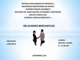 REPÚBLICA BOLIVARIANA DE VENEZUELA
UNIVERSIDAD BICENTENARIA DE ARAGUA
VICERRECTORADO ACADÉMICO
DECANATO DE INVESTIGACIÓN, EXTENSIÓN Y POSTGRADO
NÚCLEO CHARALLAVE
CÁTEDRA: DERECHO MERCANTIL I
RELACIONES MERCANTILES
PROFESOR:
JOSÉ MALO
ALUMNA:
GRETHEL VALERA
C.I. 14.788.396
NOVIEMBRE, 2019
 