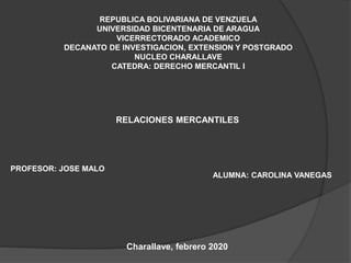 REPUBLICA BOLIVARIANA DE VENZUELA
UNIVERSIDAD BICENTENARIA DE ARAGUA
VICERRECTORADO ACADEMICO
DECANATO DE INVESTIGACION, EXTENSION Y POSTGRADO
NUCLEO CHARALLAVE
CATEDRA: DERECHO MERCANTIL I
RELACIONES MERCANTILES
PROFESOR: JOSE MALO
ALUMNA: CAROLINA VANEGAS
Charallave, febrero 2020
 