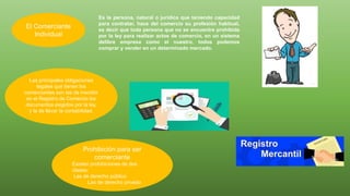 Es la persona, natural o jurídica que teniendo capacidad
para contratar, hace del comercio su profesión habitual,
es decir que toda persona que no se encuentre prohibida
por la ley para realizar actos de comercio, en un sistema
delibre empresa como el nuestro, todos podemos
comprar y vender en un determinado mercado.
El Comerciante
Individual
Las principales obligaciones
legales que tienen los
comerciantes son las de inscribir
en el Registro de Comercio los
documentos exigidos por la ley,
y la de llevar la contabilidad.
Prohibición para ser
comerciante
Existen prohibiciones de dos
clases:
Las de derecho público
Las de derecho privado
 