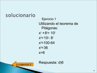 Ejercicio 1
Utilizando el teorema de
Pitágoras:
x2
+82
= 102
x2
=102
- 82
x2
=100-64
x2
=36
x=6
Respuesta: d)6ir a ejercicio 2
16
 
