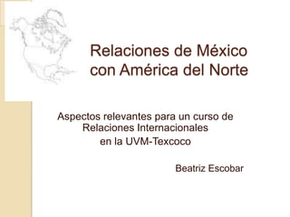 Relaciones de México con América del Norte Aspectos relevantes para un curso de Relaciones Internacionales  en la UVM-Texcoco Beatriz Escobar 