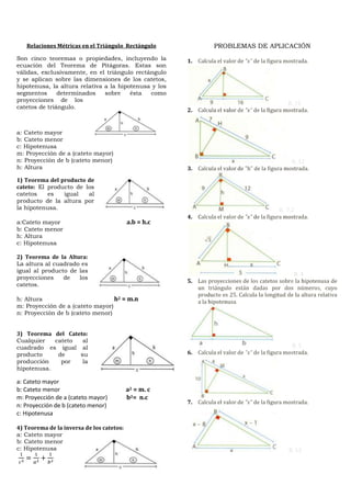Relaciones Métricas en el Triángulo Rectángulo                PROBLEMAS DE APLICACIÓN
Son cinco teoremas o propiedades, incluyendo la        1. Calcula el valor de "x" de la figura mostrada.
ecuación del Teorema de Pitágoras. Estas son
válidas, exclusivamente, en el triángulo rectángulo
y se aplican sobre las dimensiones de los catetos,
hipotenusa, la altura relativa a la hipotenusa y los
segmentos      determinados    sobre    ésta  como
proyecciones de los
                                                                                                R. 15
catetos de triángulo.
                                                       2. Calcula el valor de "x" de la figura mostrada.


a: Cateto mayor
b: Cateto menor
c: Hipotenusa
m: Proyección de a (cateto mayor)
n: Proyección de b (cateto menor)                                                                R. 12
h: Altura                                              3. Calcula el valor de "h" de la figura mostrada.
1) Teorema del producto de
cateto: El producto de los
catetos    es   igual   al
producto de la altura por
la hipotenusa.                                                                               R. 7,2
                                                       4. Calcula el valor de "x" de la figura mostrada.
a:Cateto mayor                             a.b = h.c
b: Cateto menor
h: Altura
c: Hipotenusa

2) Teorema de la Altura:
La altura al cuadrado es
igual al producto de las
                                                                                                R. 4
proyecciones    de   los
                                                       5. Las proyecciones de los catetos sobre la hipotenusa de
catetos.
                                                          un triángulo están dadas por dos números, cuyo
                                                          producto es 25. Calcula la longitud de la altura relativa
h: Altura                         h2 = m.n                a la hipotenusa.
m: Proyección de a (cateto mayor)
n: Proyección de b (cateto menor)


3) Teorema del Cateto:
Cualquier   cateto  al
cuadrado es igual al                                                                             R. 5
producto     de    su                                  6. Calcula el valor de "x" de la figura mostrada.
producción    por   la
hipotenusa.

a: Cateto mayor
b: Cateto menor                            a2 = m. c
m: Proyección de a (cateto mayor)          b2= n.c
                                                       7. Calcula el valor de "x" de la figura mostrada.
n: Proyección de b (cateto menor)
c: Hipotenusa

4) Teorema de la inversa de los catetos:
a: Cateto mayor
b: Cateto menor
c: Hipotenusa                                                                                   R. 13
 