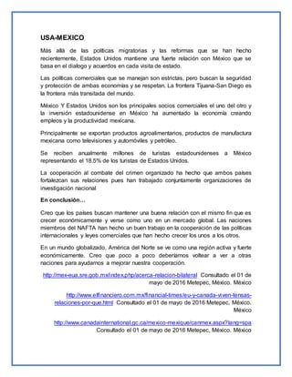 USA-MEXICO
Más allá de las políticas migratorias y las reformas que se han hecho
recientemente, Estados Unidos mantiene una fuerte relación con México que se
basa en el dialogo y acuerdos en cada visita de estado.
Las políticas comerciales que se manejan son estrictas, pero buscan la seguridad
y protección de ambas economías y se respetan. La frontera Tijuana-San Diego es
la frontera más transitada del mundo.
México Y Estados Unidos son los principales socios comerciales el uno del otro y
la inversión estadounidense en México ha aumentado la economía creando
empleos y la productividad mexicana.
Principalmente se exportan productos agroalimentarios, productos de manufactura
mexicana como televisiones y automóviles y petróleo.
Se reciben anualmente millones de turistas estadounidenses a México
representando el 18.5% de los turistas de Estados Unidos.
La cooperación al combate del crimen organizado ha hecho que ambos países
fortalezcan sus relaciones pues han trabajado conjuntamente organizaciones de
investigación nacional
En conclusión…
Creo que los países buscan mantener una buena relación con el mismo fin que es
crecer económicamente y verse como uno en un mercado global. Las naciones
miembros del NAFTA han hecho un buen trabajo en la cooperación de las políticas
internacionales y leyes comerciales que han hecho crecer los unos a los otros.
En un mundo globalizado, América del Norte se ve como una región activa y fuerte
económicamente. Creo que poco a poco deberíamos voltear a ver a otras
naciones para ayudarnos a mejorar nuestra cooperación.
http://mex-eua.sre.gob.mx/index.php/acerca-relacion-bilateral Consultado el 01 de
mayo de 2016 Metepec, México. México
http://www.elfinanciero.com.mx/financial-times/eu-y-canada-viven-tensas-
relaciones-por-que.html Consultado el 01 de mayo de 2016 Metepec, México.
México
http://www.canadainternational.gc.ca/mexico-mexique/canmex.aspx?lang=spa
Consultado el 01 de mayo de 2016 Metepec, México. México
 
