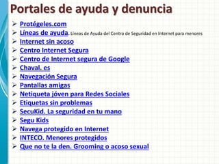 Portales de ayuda y denuncia
   Protégeles.com
   Líneas de ayuda. Líneas de Ayuda del Centro de Seguridad en Internet para menores
   Internet sin acoso
   Centro Internet Segura
   Centro de Internet segura de Google
   Chaval. es
   Navegación Segura
   Pantallas amigas
   Netiqueta jóven para Redes Sociales
   Etiquetas sin problemas
   SecuKid. La seguridad en tu mano
   Segu Kids
   Navega protegido en Internet
   INTECO. Menores protegidos
   Que no te la den. Grooming o acoso sexual
 