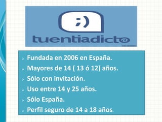    Fundada en 2006 en España.
   Mayores de 14 ( 13 ó 12) años.
   Sólo con invitación.
   Uso entre 14 y 25 años.
   Sólo España.
   Perfil seguro de 14 a 18 años.
 