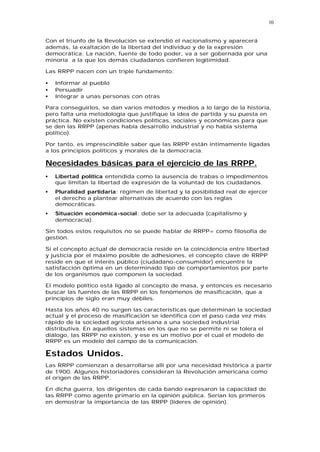 10


Con el triunfo de la Revolución se extendió el nacionalismo y aparecerá
además, la exaltación de la libertad del individuo y de la expresión
democrática. La nación, fuente de todo poder, va a ser gobernada por una
minoría a la que los demás ciudadanos confieren legitimidad.

Las RRPP nacen con un triple fundamento:

•   Informar al pueblo
•   Persuadir
•   Integrar a unas personas con otras

Para conseguirlos, se dan varios métodos y medios a lo largo de la historia,
pero falta una metodología que justifique la idea de partida y su puesta en
práctica. No existen condiciones políticas, sociales y económicas para que
se den las RRPP (apenas había desarrollo industrial y no había sistema
político).

Por tanto, es imprescindible saber que las RRPP están íntimamente ligadas
a los principios políticos y morales de la democracia.

Necesidades básicas para el ejercicio de las RRPP.
•   Libertad política entendida como la ausencia de trabas o impedimentos
    que limitan la libertad de expresión de la voluntad de los ciudadanos.
•   Pluralidad partidaria: régimen de libertad y la posibilidad real de ejercer
    el derecho a plantear alternativas de acuerdo con las reglas
    democráticas.
•   Situación económica-social: debe ser la adecuada (capitalismo y
    democracia).

Sin todos estos requisitos no se puede hablar de RRPP= como filosofía de
gestión.

Si el concepto actual de democracia reside en la coincidencia entre libertad
y justicia por el máximo posible de adhesiones, el concepto clave de RRPP
reside en que el interés público (ciudadano-consumidor) encuentre la
satisfacción óptima en un determinado tipo de comportamientos por parte
de los organismos que componen la sociedad.

El modelo político está ligado al concepto de masa, y entonces es necesario
buscar las fuentes de las RRPP en los fenómenos de masificación, que a
principios de siglo eran muy débiles.

Hasta los años 40 no surgen las características que determinan la sociedad
actual y el proceso de masificación se identifica con el paso cada vez más
rápido de la sociedad agrícola artesana a una sociedad industrial
distributiva. En aquellos sistemas en los que no se permite ni se tolera el
diálogo, las RRPP no existen, y ese es un motivo por el cual el modelo de
RRPP es un modelo del campo de la comunicación.

Estados Unidos.
Las RRPP comienzan a desarrollarse allí por una necesidad histórica a partir
de 1900. Algunos historiadores consideran la Revolución americana como
el origen de las RRPP.

En dicha guerra, los dirigentes de cada bando expresaron la capacidad de
las RRPP como agente primario en la opinión pública. Serían los primeros
en demostrar la importancia de las RRPP (líderes de opinión).
 