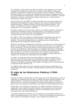 11


Sin embargo, nadie mejor que Samuel Adams supo observar con mayor
claridad la necesidad de estimular la creación de las RRPP. Había que
movilizar al pueblo de manera estructurada y junto a Franklin, Jefferson,
Dickson y Paine, va a utilizar la organización, la oratoria la palabra escrita y
los acontecimientos provocados. Juntos reparten miles de folletos, artículos
anónimos, mítines, y uno de los medios más eficaces: comunicación
informal por medio del rumor.

Otro precursor de las RRPP es Almos Kendall, que será quien redacta los
discursos del presidente y quien organice y de vida a la administración
norteamericana. También crearía la revista de la administración “The
Globe” y establecería nuevos métodos de conferencia de prensa que
rompieron con los esquemas vigentes.

Percibió el poder de la prensa para influir en la opinión pública. Kendall se
ocuparía de averiguar lo que el pueblo quería y se lo daba a través de
instrumentos de comunicación consiguiendo así el entusiasmo de la
sociedad americana a favor de su presidente.

De 1880 a 1900, los métodos de planificación estratégica será casi los
mismos que se mantienen hoy en día: folletos, vallas, artículos de
opinión...Las únicas modificaciones se producen por el nacimiento y
desarrollo de los medios de comunicación.

Debido al aumento de población en América se produce la concentración de
gente en las ciudades, lo que lanza la producción en masa y la utilización
de las máquinas. Ya hay una densa red de comunicaciones terrestres , las
revistas se multiplican y perfeccionan y el magnate agrícola es sustituido
por el industrial, lo que hace que EEUU sea el país más poderoso del XIX. A
fines de siglo, el comercio y la industria se convierten en las fuerzas
dominantes del país, pero la gente tiene una imagen desfavorable de la
empresa. Es necesaria la intervención de las RRPP.

En 1882 se pone de moda el sensacionalismo, prima la corrupción y
aparecen tres hombres claves en el periodismo: Baker, Pulitzer y Hearst,
que investigan las relaciones ilegales entre empresas y gobierno. Los
medios no modifican actitudes y las RRPP se integran en el mundo político
y empresarial por primera vez.

Las RRPP surgen dentro de una coyuntura histórica que responde a las
necesidades de nuestro tiempo: sistema político democrático y desarrollo
industrial.

El siglo de las Relaciones Públicas (1900-
1980).
A partir de 1900, la publicidad comercial genera cierta desconfianza entre la
sociedad. El problema está en que se utilizan técnicas unidireccionales. Por
aquel entonces, el impacto de la prensa como medio activo comienza a
dejarse sentir, y será esa circulación constante de periódicos y revistas lo
que actúe como vehículo reformador y de origen la responsabilidad social.

Hasta ahora, los hombres de negocios se habían movido en libertad, sin
regulación, pero a partir de ahora, gracias a las protestas de la sociedad
americana y las reformas públicas, estarán controlados, por lo que su
respuesta será una actitud defensiva.

La empresa pierde el contacto con sus públicos y permanece inmóvil a la
espera de publicaciones en su contra. Y serán las compañías ferroviarias las
que reciban los principales ataques, pero también las primeras en
 