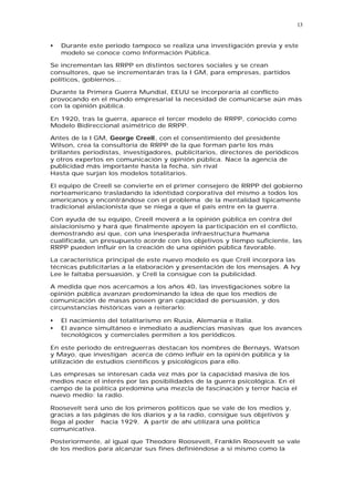 13


•   Durante este periodo tampoco se realiza una investigación previa y este
    modelo se conoce como Información Pública.

Se incrementan las RRPP en distintos sectores sociales y se crean
consultores, que se incrementarán tras la I GM, para empresas, partidos
políticos, gobiernos...

Durante la Primera Guerra Mundial, EEUU se incorporaría al conflicto
provocando en el mundo empresarial la necesidad de comunicarse aún más
con la opinión pública.

En 1920, tras la guerra, aparece el tercer modelo de RRPP, conocido como
Modelo Bidireccional asimétrico de RRPP.

Antes de la I GM, George Creell, con el consentimiento del presidente
Wilson, crea la consultoría de RRPP de la que forman parte los más
brillantes periodistas, investigadores, publicitarios, directores de periódicos
y otros expertos en comunicación y opinión pública. Nace la agencia de
publicidad más importante hasta la fecha, sin rival
Hasta que surjan los modelos totalitarios.

El equipo de Creell se convierte en el primer consejero de RRPP del gobierno
norteamericano trasladando la identidad corporativa del mismo a todos los
americanos y encontrándose con el problema de la mentalidad típicamente
tradicional aislacionista que se niega a que el país entre en la guerra.

Con ayuda de su equipo, Creell moverá a la opinión pública en contra del
aislacionismo y hará que finalmente apoyen la participación en el conflicto,
demostrando así que, con una inesperada infraestructura humana
cualificada, un presupuesto acorde con los objetivos y tiempo suficiente, las
RRPP pueden influir en la creación de una opinión pública favorable.

La característica principal de este nuevo modelo es que Crell incorpora las
técnicas publicitarias a la elaboración y presentación de los mensajes. A Ivy
Lee le faltaba persuasión, y Crell la consigue con la publicidad.

A medida que nos acercamos a los años 40, las investigaciones sobre la
opinión pública avanzan predominando la idea de que los medios de
comunicación de masas poseen gran capacidad de persuasión, y dos
circunstancias históricas van a reiterarlo:

•   El nacimiento del totalitarismo en Rusia, Alemania e Italia.
•   El avance simultáneo e inmediato a audiencias masivas que los avances
    tecnológicos y comerciales permiten a los periódicos.

En este periodo de entreguerras destacan los nombres de Bernays, Watson
y Mayo, que investigan acerca de cómo influir en la opini ón pública y la
utilización de estudios científicos y psicológicos para ello.

Las empresas se interesan cada vez más por la capacidad masiva de los
medios nace el interés por las posibilidades de la guerra psicológica. En el
campo de la política predomina una mezcla de fascinación y terror hacia el
nuevo medio: la radio.

Roosevelt será uno de los primeros políticos que se vale de los medios y,
gracias a las páginas de los diarios y a la radio, consigue sus objetivos y
llega al poder hacia 1929. A partir de ahí utilizará una política
comunicativa.

Posteriormente, al igual que Theodore Roosevelt, Franklin Roosevelt se vale
de los medios para alcanzar sus fines definiéndose a si mismo como la
 