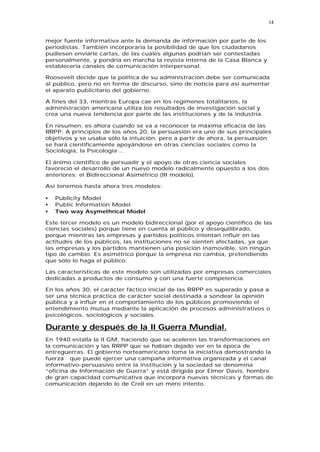 14


mejor fuente informativa ante la demanda de información por parte de los
periodistas. También incorporaría la posibilidad de que los ciudadanos
pudiesen enviarle cartas, de las cuales algunas podrían ser contestadas
personalmente, y pondría en marcha la revista interna de la Casa Blanca y
establecería canales de comunicación interpersonal.

Roosevelt decide que la política de su administración debe ser comunicada
al público, pero no en forma de discurso, sino de noticia para así aumentar
el aparato publicitario del gobierno.

A fines del 33, mientras Europa cae en los regímenes totalitarios, la
administración americana utiliza los resultados de investigación social y
crea una nueva tendencia por parte de las instituciones y de la industria.

En resumen, es ahora cuando se va a reconocer la máxima eficacia de las
RRPP. A principios de los años 20, la persuasión era uno de sus principales
objetivos y se usaba sólo la intuición, pero a partir de ahora, la persuasión
se hará científicamente apoyándose en otras ciencias sociales como la
Sociología, la Psicología ...

El ánimo científico de persuadir y el apoyo de otras ciencia sociales
favoreció el desarrollo de un nuevo modelo radicalmente opuesto a los dos
anteriores: el Bidireccional Asimétrico (III modelo).

Así tenemos hasta ahora tres modelos:

•   Publicity Model
•   Public Information Model
•   Two way Asymethrical Model

Este tercer modelo es un modelo bidireccional (por el apoyo científico de las
ciencias sociales) porque tiene en cuenta al público y desequilibrado,
porque mientras las empresas y partidos políticos intentan influir en las
actitudes de los públicos, las instituciones no se sienten afectadas, ya que
las empresas y los partidos mantienen una posición inamovible, sin ningún
tipo de cambio. Es asimétrico porque la empresa no cambia, pretendiendo
que sólo lo haga el público.

Las características de este modelo son utilizadas por empresas comerciales
dedicadas a productos de consumo y con una fuerte competencia.

En los años 30, el carácter fáctico inicial de las RRPP es superado y pasa a
ser una técnica práctica de carácter social destinada a sondear la opinión
pública y a influir en el comportamiento de los públicos promoviendo el
entendimiento mutua mediante la aplicación de procesos administrativos o
psicológicos, sociológicos y sociales.

Durante y después de la II Guerra Mundial.
En 1940 estalla la II GM, haciendo que se aceleren las transformaciones en
la comunicación y las RRPP que se habían dejado ver en la época de
entreguerras. El gobierno norteamericano toma la iniciativa demostrando la
fuerza que puede ejercer una campaña informativa organizada y el canal
informativo-persuasivo entre la institución y la sociedad se denomina
“oficina de Información de Guerra” y está dirigida por Elmer Davis, hombre
de gran capacidad comunicativa que incorpora nuevas técnicas y formas de
comunicación dejando lo de Crell en un mero intento.
 