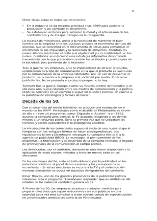 15


Elmer Davis actúa en todas las direcciones:

•   En la industria se da máxima prioridad a las RRPP para acelerar la
    producción y así combatir el absentismo.
•   Se establecen acciones para sostener la moral y el entusiasmo de los
    combatientes y de los que trabajan en la retaguardia.

La escasez de mercancías, unida a la necesidad de mantener el buen
nombre de la empresa ante los públicos provoca el incremento del uso del
anuncio, que se convertirá en el instrumento de Davis para comunicar el
incremento de los impuestos y la restricción de alimentos. Mientras los
países aliados mantenían el culto a la objetividad y a la credibilidad, en los
países totalitarios se estableció una estrategia informativa denominada
mecanicista con la que pretendían cambiar las actitudes y convicciones de
la sociedad, pero partiendo de lo irracional.

Tras la guerra, las empresas, ante la imposibilidad de ofrecer productos,
establecerán otro tipo de comunicación en la que el producto es sustituido
por la comunicación de la empresa fabricante. Así, en vez de presentar el
producto, se presenta a la empresa a la sociedad por medio de técnicas
publicitarias. No se presenta el producto porque no lo hay.

También tras la guerra, Europa asume su modelo político democrático y en
ella nace una nueva relación entre los medios de comunicación y la política.
EEUU se convierte en un ejemplo a seguir en la esfera política, en cuanto a
la planificación estratégica y formas de hacer.

Década de los 50.
Con el desarrollo del medio televisivo, se produce una revolución en el
mundo de las RRPP. Personajes como el alcalde de Philadelphia se sirven
de ella a través de programas como “Digaseló al Alcalde”..y en 1952,
durante la campaña presidencial, la TV acabaría relegando a los demás
medios a un segundo plano. Sería la primera vez que se utilizaban las
técnicas y estilos publicitarios n la propaganda electoral.

La introducción de los comerciales supuso el inicio de una nueva etapa al
romperse con las antiguas formas de hacer propagandísticas. Los
republicanos Nixon y Eisenhower encargan su campaña electoral a la
agencia de publicidad BBDO. La estrategia, el planteamiento de los
problemas, la financiación y el desarrollo de la campaña revelaría la llegada
de profesionales de la comunicación al campo político.

Los demócratas, por el contrario, demuestran una menor disposición a la
aplicación de estos nuevos métodos y tendrían menos éxito en las
elecciones.

En las elecciones del 56, visto el éxito obtenido por la publicidad en los
anteriores comicios, el papel de los asesores y los presupuestos se
incrementan. En estas elecciones se recurre a la TV y el contenido del
mensaje persuasivo se busca en aspectos denigratorios del contrario.

Roser Reeves, uno de los grandes precursores de la publicidad política
televisiva, crea el programa “Eisenhower responde” que es emitido en 40
estados de los cuales el candidato ganaría en 39.
.
A finales de los 50, las empresas empiezan a adoptar medidas para
preparar directivos que sepan relacionarse con sus públicos en una
sociedad cada vez más compleja y crean nuevos cursos de especialización
en universidades americanas como la de Pennsilvania.
 