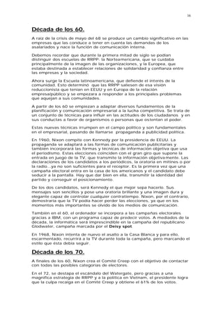 16


Década de los 60.
A raíz de la crisis de mayo del 68 se produce un cambio significativo en las
empresas que las conduce a tener en cuenta las demandas de los
asalariados y nace la función de comunicación interna.

Debemos recordar que durante la primera mitad de siglo se podían
distinguir dos escuelas de RRPP: la Norteamericana, que se cuidaba
principalmente de la imagen de las organizaciones, y la Europea, que
estaba destinada a establecer relaciones de solidaridad y confianza entre
las empresas y la sociedad.

Ahora surge la Escuela latinoamericana, que defiende el interés de la
comunidad. Esto determinó que las RRPP saliesen de esa visión
reduccionista que tenían en EEUU y en Europa de la relación
empresa/público y se empezara a responder a los principales problemas
que aquejan a sus comunidades.

A partir de los 60 se empiezan a adaptar diversos fundamentos de la
planificación y comunicación empresarial a la lucha competitiva. Se trata de
un conjunto de técnicas para influir en las actitudes de los ciudadanos y en
sus conductas a favor de organismos o personas que ostentan el poder.

Estas nuevas técnicas irrumpen en el campo político y son fundamentales
en el empresarial, pasando de llamarse propaganda a publicidad política.

En 1960, Nixon compite con Kennedy por la presidencia de EEUU. La
propaganda se adaptará a las formas de comunicación publicitarias y
también incorporará las formas y técnicas de información objetiva que usa
el periodismo. Estas elecciones coinciden con el gran giro que supone la
entrada en juego de la TV, que transmite la información objetiva mente. Las
declaraciones de los candidatos a los periódicos, la oratoria en mítines o por
la radio...ya no son suficientes para el receptor. Es la primera vez que una
campaña electoral entra en la casa de los americanos y el candidato debe
seducir a la pantalla. Hay que dar bien en ella, transmitir la identidad del
partido y conseguir el posicionamiento.

De los dos candidatos, será Kennedy el que mejor sepa hacerlo. Sus
mensajes son sencillos y pose una oratoria brillante y una imagen dura y
elegante capaz de controlar cualquier contratiempo. Nixon, por el contrario,
demostraría que la TV podía hacer perder las elecciones, ya que en los
momentos más importantes se olvido de los medios de comunicación.

También en el 60, el ordenador se incorpora a las campañas electorales
gracias a IBM, con un programa capaz de predecir votos. A mediados de la
década, la informática será imprescindible en la campaña del republicano
Glodwater, campaña marcada por el Deisy spot.

En 1968, Nixon intenta de nuevo el asalto a la Casa Blanca y para ello,
escarmentado, recurrirá a la TV durante toda la campaña, pero marcando el
estilo que ésta debía seguir.

Década de los 70.
A finales de los 60, Nixon crea el Comité Creep con el objetivo de contactar
con todas las posibles categorías de electores.

En el 72, se destapa el escándalo del Watergate, pero gracias a una
magnifica estrategia de RRPP y a la política en Vietnam, el presidente logra
que la culpa recaiga en el Comité Creep y obtiene el 61% de los votos.
 