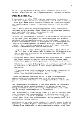 17


En 1976, bajo el gobierno de Jimmy Carter, éste introduce un nuevo
elemento al desarrollar las relaciones personales con los líderes de opinión.

Década de los 80.
En la década de los 80 las RRPP empiezan a evolucionar hacia campos
mucho más amplios, irrumpiendo en el espacio social. A partir de ahora, la
práctica de las RRPP deja de reducirse a esa relación organización-público
para establecer programas con el objetivo de alcanzar el entendimiento
público.

Hasta la década de los 80, ninguna organización política o empresarial
hablará de técnicas de RRPP. Antes, desde 1950, se hablaría de términos
como publicidad, información pública, administración
comunicacional...para referirse a RRPP.

Respecto a los tres modelos de actuación, de entendimiento y ejecución de
las RRPP que hemos mencionado ya, convivirán durante más de medio
siglo tanto en la esfera política como en la comercial. Los tres poseen las
mismas características, ya que son asimétricos: los asimétricos producen
conflictos entre las empresas y los públicos, y entre las empresas y los
medios, es decir, entre las empresas y su entorno. En los tres casos, sus
mensajes se fundamentan en técnicas inamovibles.

•   Aunque el primer modelo (Publicity) se desarrolla en EEUU a fines del
    XIX y principios del XX, en Europa no se formalizaría hasta el final de la II
    GM, ya que hasta entonces no habría el necesario para las RRPP
    sistema democrático.

•   El segundo modelo (Public Information) nace a principios del XX con Ivy
    Lee, desarrollándose en Europa a partir de esa fecha, aunque en las
    instituciones gubernamentales y públicas se continuara con el anterior.

•   Más tarde, de la mano de George Creel y la incorporación de las técnicas
    de persuasión, se desarrollaría el tercer modelo (Bidireccional
    Asimétrico).

•   Y finalmente, y por medio de Grunnig, se describirá un modelo más de
    RRPP con el que se sustituirá al Bidireccional Asimétrico por uno
    Bidireccional Simétrico. Esto sucederá ahora,

Durante las campañas electorales de 1952 y 1956 se utiliza el medio
audiovisual como técnica persuasiva a causa del crecimiento de la
población de EEUU. En Europa, todo eso llegaría más tarde en torno a los
80.

Este cuarto modelo no renuncia a la persuasión, pero va a supeditarla al
entendimiento mutuo, a la negociación. La persuasión, en este caso,
consigue cambios de actitud, intención y comportamiento, pero no sólo
paro los públicos, sino también para la organización.

Este cuarto modelo es bidireccional y simétrico: la empresa se mueva. Hay
doble persuasión (la empresa al público y el público a la empresa). Este
modelo se vale de actividades de RRPP, pero basadas en la investigación.
Utilizará todos los procesos intelectuales de comunicación para mejorar el
entendimiento con sus públicos.

La distinción fundamental con los dos primeros modelos es que la agencia
de prensa y el modelo de prensa son unidireccionales. El primer modelo no
tiene obligación de presentar un retrato completo de la organización o del
 