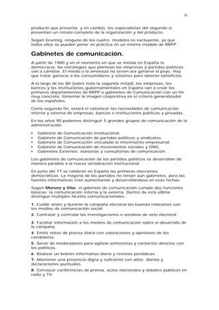 18


producto que presenta y en cambio, los especialistas del segundo si
presentan un retrato completo de la organización y del producto.

Según Grunnig, ninguno de los cuatro modelos es excluyente, ya que
todos ellos se pueden poner en práctica en un mismo modelo de RRPP.

Gabinetes de comunicación.
A partir de 1980 y en el momento en que se instala en España la
democracia, las estrategias que plantean las empresas y partidos políticos
van a cambiar. El miedo o la amenaza no sirven ara ganarse el poyo. Hay
que tratar ganarse a los consumidores y votantes para obtener beneficios

A lo largo de los 80 (sobre todo la segunda mitad), las empresas, los
bancos y las instituciones gubernamentales en España van a crear los
primeros departamentos de RRPP o gabinetes de Comunicación con un fin
muy concreto: fomentar la imagen corporativa en el criterio generalizador
de los españoles.

Como segundo fin, estará el satisfacer las necesidades de comunicación
interna y externa de empresas, bancos e instituciones públicas y privadas.

En los años 90 podemos distinguir 5 grandes grupos de comunicación de la
administración:

•   Gabinete de Comunicación Institucional.
•   Gabinete de Comunicación de partidos políticos y sindicatos.
•   Gabinete de Comunicación vinculado al movimiento empresarial.
•   Gabinete de Comunicación de movimientos sociales y ONG.
•   Gabinetes Externos: asesorías y consultorías de comunicación.

Los gabinetes de comunicación de los partidos políticos se desarrollan de
manera paralela a la nueva vertebración institucional.

En junio del 77 se celebran en España las primeras elecciones
democráticas. La mayoría de los partidos no tenían aún gabinetes, pero las
fuentes informativas irían aumentando y desarrollándose en esas fechas.

Según Moreno y Vilar, el gabinete de comunicación cumple dos funciones
básicas: la comunicación interna y la externa. Dentro de esta última
distingue múltiples facetas comunicacionales:

1. Cuidar antes y durante la campaña electoral las buenas relaciones con
los medios de comunicación social.
2. Contratar y controlar las investigaciones o sondeos de voto electoral.

3. Facilitar información a los medios de comunicación sobre el desarrollo de
la campaña.
4. Emitir notas de prensa diaria con valoraciones y opiniones de los
candidatos.
5. Servir de moderadores para agilizar entrevistas y contactos directos con
los políticos.
6. Realizar un boletín informativo diario y revistas periódicas.
7. Mantener una presencia digna y suficiente con altos diarios y
declaraciones puntuales.
8. Convocar conferencias de prensa, actos electorales y debates públicos en
radio y TV.
 