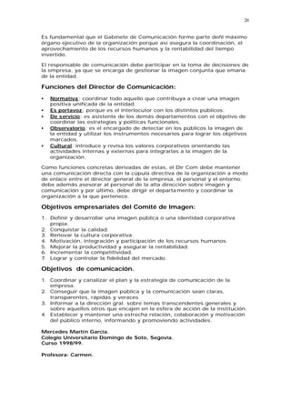 20


Es fundamental que el Gabinete de Comunicación forme parte deñl máximo
órgano ejecutivo de la organización porque así asegura la coordinación, el
aprovechamiento de los recursos humanos y la rentabilidad del tiempo
invertido.

El responsable de comunicación debe participar en la toma de decisiones de
la empresa, ya que se encarga de gestionar la imagen conjunta que emana
de la entidad.

Funciones del Director de Comunicación:
•   Normativa : coordinar todo aquello que contribuya a crear una imagen
    positiva unificada de la entidad.
•   Es portavoz: porque es el interlocutor con los distintos públicos.
•   De servicio: es asistente de los demás departamentos con el objetivo de
    coordinar las estrategias y políticas funcionales.
•   Observatorio: es el encargado de detectar en los públicos la imagen de
    la entidad y utilizar los instrumentos necesarios para lograr los objetivos
    marcados.
•   Cultural: introduce y revisa los valores corporativos orientando las
    actividades internas y externas para integrarlas a la imagen de la
    organización.

Como funciones concretas derivadas de estas, el Dir Com debe mantener
una comunicación directa con la cúpula directiva de la organización a modo
de enlace entre el director general de la empresa, el personal y el entorno;
debe además asesorar al personal de la alta dirección sobre imagen y
comunicación y por último, debe dirigir el departa mento y coordinar la
organización a la que pertenece.

Objetivos empresariales del Comité de Imagen:
1. Definir y desarrollar una imagen pública o una identidad corporativa
   propia.
2. Conquistar la calidad.
3. Renovar la cultura corporativa.
4. Motivación, integración y participación de los recursos humanos.
5. Mejorar la productividad y asegurar la rentabilidad.
6. Incrementar la competitividad.
7. Lograr y controlar la fidelidad del mercado.

Objetivos de comunicación.
1. Coordinar y canalizar el plan y la estrategia de comunicación de la
   empresa.
2. Conseguir que la imagen pública y la comunicación sean claras,
   transparentes, rápidas y veraces
3. Informar a la dirección gral. sobre temas transcendentes generales y
   sobre aquellos otros que encajen en la esfera de acción de la institución.
4. Establecer y mantener una estrecha relación, colaboración y motivación
   del público interno, informando y promoviendo actividades.

Mercedes Martín García.
Colegio Universitario Domingo de Soto, Segovia.
Curso 1998/99.

Profesora: Carmen.
 