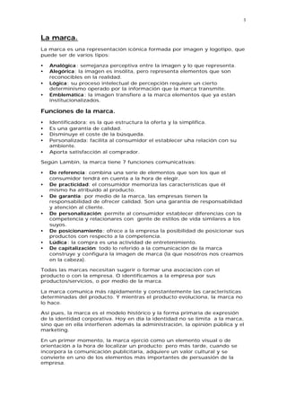 3


La marca.
La marca es una representación icónica formada por imagen y logotipo, que
puede ser de varios tipos:

•   Analógica : semejanza perceptiva entre la imagen y lo que representa.
•   Alegórica: la imagen es insólita, pero representa elementos que son
    reconocibles en la realidad.
•   Lógica: su proceso intelectual de percepción requiere un cierto
    determinismo operado por la información que la marca transmite.
•   Emblemática : la imagen transfiere a la marca elementos que ya están
    institucionalizados.

Funciones de la marca.
•   Identificadora: es la que estructura la oferta y la simplifica.
•   Es una garantía de calidad.
•   Disminuye el coste de la búsqueda.
•   Personalizada: facilita al consumidor el establecer uha relación con su
    ambiente.
•   Aporta satisfacción al comprador.

Según Lambin, la marca tiene 7 funciones comunicativas:

•   De referencia: combina una serie de elementos que son los que el
    consumidor tendrá en cuenta a la hora de elegir.
•   De practicidad: el consumidor memoriza las características que él
    mismo ha atribuido al producto.
•   De garantía: por medio de la marca, las empresas tienen la
    responsabilidad de ofrecer calidad. Son una garantía de responsabilidad
    y atención al cliente.
•   De personalización: permite al consumidor establecer diferencias con la
    competencia y relacionares con gente de estilos de vida similares a los
    suyos.
•   De posicionamiento : ofrece a la empresa la posibilidad de posicionar sus
    productos con respecto a la competencia.
•   Lúdica : la compra es una actividad de entretenimiento.
•   De capitalización: todo lo referido a la comunicación de la marca
    construye y configura la imagen de marca (la que nosotros nos creamos
    en la cabeza).

Todas las marcas necesitan sugerir o formar una asociación con el
producto o con la empresa. O identificamos a la empresa por sus
productos/servicios, o por medio de la marca.

La marca comunica más rápidamente y constantemente las características
determinadas del producto. Y mientras el producto evoluciona, la marca no
lo hace.

Así pues, la marca es el modelo histórico y la forma primaria de expresión
de la identidad corporativa. Hoy en día la identidad no se limita a la marca,
sino que en ella interfieren además la administración, la opinión pública y el
marketing.

En un primer momento, la marca ejerció como un elemento visual o de
orientación a la hora de localizar un producto; pero más tarde, cuando se
incorpora la comunicación publicitaria, adquiere un valor cultural y se
convierte en uno de los elementos más importantes de persuasión de la
empresa.
 