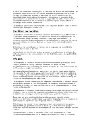4


A partir del desarrollo tecnológico, el concepto de marca se transforma. Las
empresas ya no sólo producen bienes, sino que emiten comunicaciones.
Por ello necesitan un sistema organizado de signos de identidad. La
identidad visual debe rebasar l producto y conquistar el mercado de la
comunicación. El concepto de marca es superado por otr5o mayor: el de
identidad corporativa. En ese momento, la marca pasa a ser parte de la
estrategia institucional y comercial.

La identidad corporativa diferenciará a una empresa de otra, como la marca
diferenciaba a un producto de otro.

Identidad corporativa.
La identidad corporativa transmite símbolos de identidad que diferencian a
la empresa de la competencia. Se expresa a través de cualquier forma de
comunicación: medio gráficos, verbales, culturales, ambientales... la
empresa, además de productos comercializados bajo el concepto de marca
se comercializa a sí misma. Cuando la marca tiene éxito lo absorbe la
empresa.

Si la marca no coincide con el nombre de la empresa, no coincidirá la
imagen de una con la de otra.

La identidad corporativa de una empresa es el resultado de la síntesis de
todas las acciones de comunicación en los distintos niveles (en publicidad y
en RRPP).

Imagen.
La imagen es el conjunto de representaciones mentales que surgen en el
público objetivo al recibir cualquier mensaje por parte de una
institución/empresa. La imagen de una empresa en un valor relativo que va
a diferenciarse según los públicos.

La imagen la crea el público en su mente y por tanto, es un valor relativo,
no absoluto. No sólo es lo que percibimos nosotros como público objetivo,
sino la imagen que percibe la competencia directa, por lo que la imagen de
marca es el conjunto de percepciones, de asociaciones, de recuerdos y de
prejuicios que el público va a procesar.

La imagen de marca y la imagen de empresa coinciden en la medida en que
ambas participan en el concepto general de imagen y se diferencian en el
ámbito de la proyección, que es mayor en el de la empresa que en el de la
marca o el producto.

La imagen de la empresa es un elemento estratégico que está al servicio del
producto y de la marca. La empresa proyecta personalidad o identidad con
el objetivo de conseguir una imagen controlada y sin desviaciones.

Tiene que ser una identidad estructurada con unas características
claramente definidas. La identidad corporativa llega al público a través de la
comunicación, por lo que será logotipo, marca, acciones...

Si la imagen de marca y la de empresa actúan conjuntamente se ganará
popularidad, ya que la imagen es la misma y es más rentable que por
separado, pero se perderá flexibilidad porque sólo habrá una imagen para el
público.

Por el contrario, cuando la empresa cuenta con varias marcas, cada
comunicación deberá reforzar la imagen de la empresa, pero la cohesión
 
