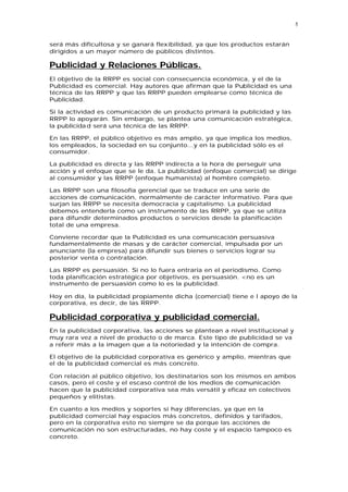 5


será más dificultosa y se ganará flexibilidad, ya que los productos estarán
dirigidos a un mayor número de públicos distintos.

Publicidad y Relaciones Públicas.
El objetivo de la RRPP es social con consecuencia económica, y el de la
Publicidad es comercial. Hay autores que afirman que la Publicidad es una
técnica de las RRPP y que las RRPP pueden emplearse como técnica de
Publicidad.

Si la actividad es comunicación de un producto primará la publicidad y las
RRPP lo apoyarán. Sin embargo, se plantea una comunicación estratégica,
la publicida d será una técnica de las RRPP.

En las RRPP, el público objetivo es más amplio, ya que implica los medios,
los empleados, la sociedad en su conjunto...y en la publicidad sólo es el
consumidor.

La publicidad es directa y las RRPP indirecta a la hora de perseguir una
acción y el enfoque que se le da. La publicidad (enfoque comercial) se dirige
al consumidor y las RRPP (enfoque humanista) al hombre completo.

Las RRPP son una filosofía gerencial que se traduce en una serie de
acciones de comunicación, normalmente de carácter informativo. Para que
surjan las RRPP se necesita democracia y capitalismo. La publicidad
debemos entenderla como un instrumento de las RRPP, ya que se utiliza
para difundir determinados productos o servicios desde la planificación
total de una empresa.

Conviene recordar que la Publicidad es una comunicación persuasiva
fundamentalmente de masas y de carácter comercial, impulsada por un
anunciante (la empresa) para difundir sus bienes o servicios lograr su
posterior venta o contratación.

Las RRPP es persuasión. Si no lo fuera entraría en el periodismo. Como
toda planificación estratégica por objetivos, es persuasión. <no es un
instrumento de persuasión como lo es la publicidad.

Hoy en día, la publicidad propiamente dicha (comercial) tiene e l apoyo de la
corporativa, es decir, de las RRPP.

Publicidad corporativa y publicidad comercial.
En la publicidad corporativa, las acciones se plantean a nivel institucional y
muy rara vez a nivel de producto o de marca. Este tipo de publicidad se va
a referir más a la imagen que a la notoriedad y la intención de compra.

El objetivo de la publicidad corporativa es genérico y amplio, mientras que
el de la publicidad comercial es más concreto.

Con relación al público objetivo, los destinatarios son los mismos en ambos
casos, pero el coste y el escaso control de los medios de comunicación
hacen que la publicidad corporativa sea más versátil y eficaz en colectivos
pequeños y elitistas.

En cuanto a los medios y soportes si hay diferencias, ya que en la
publicidad comercial hay espacios más concretos, definidos y tarifados,
pero en la corporativa esto no siempre se da porque las acciones de
comunicación no son estructuradas, no hay coste y el espacio tampoco es
concreto.
 