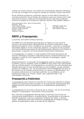 7


cuenta con varias marcas, los niveles de comunicación deberán esforzarse
en reforzar la imagen de la empresa aunque la cohesión resulte más difícil.

Al ser distintos productos y distintas marcas es más difícil transmitir un
mensaje coherente con la imagen de empresa y que sea común entre cada
marca de la misma. Todas las comunicaciones de cada marca deberán
reforzar la imagen de la empresa y además, abarcar más público objetivo.

Leche desnatada calcio: niños y embarazadas
Zumosol: niños
Leche entera: familia                               PASCUAL: gente sana
Leche semidesnatada: adultos                        que elige lo mejor.
Cereales: niños y jóvenes                           Más calidad, más caro
Postres: familia
Yoghures: jóvenes



RRPP y Propaganda.
Lo primero será definir ambos términos.

Las RRPP son una filosofía gerencial que se traduce en una serie de
acciones de comunicación, generalmente de carácter informativo, cuyo
objetivo principal es crear o modificar las actitudes, creencias o conductas
del público objetivo. En las relaciones públicas, la mayoría de las acciones
son comunicación persuasiva de tipo interpersonal colectivo y no masivo, y
presentada, en general, de forma predominantemente informativa.

La Propaganda, en cambio, es toda aquella información persuasiva de
carácter ideológico realizada o impulsada directa o indirectamente por un
individuo, y cuyo fin real o aparente es difundir tal ideología y captar
adeptos a ésta.

Mayoritariamente, el concepto de Propaganda aparece siempre asociado a
la política, pero en realidad, serán las RRPP las que estén más relacionadas
con ese mundo político. La Propaganda es un proceso de comunicación que
difunde ideas que no sólo tendrán que ver con la política, ya que también
pueden ser religiosos, etc. las características de la Propaganda son que se
da siempre en un sentido unidireccional y en países no democráticos. En
los países demócratas no hay ideas políticas. Los candidatos ya no
representan ideas y se votará a aquél que responda mejor a las
necesidades concretas

Propaganda y Publicidad.
La propaganda nace durante EL Concilio de Trento para difundir la religión
católica en contra de Lutero y Calvin. Es un proceso de comunicación que
adopta distintas técnicas publicitarias y no publicitarias (publicidad y
RRPP).

La propaganda es la acción o efecto de dar a conocer con un fin de atraer
adeptos o compradores: información más persuasión.

Así, mientras la propaganda difunde ideas y doctrinas con formas de
comunicación publicitarias y no publicitarias, la publicidad se encarga de
difundir productos, marcas y empresas mediante los spots, reclamos,
cuñas...podríamos decir que mientras la propaganda se dirige al campo
político la publicidad lo hace al mundo de los negocios.
 