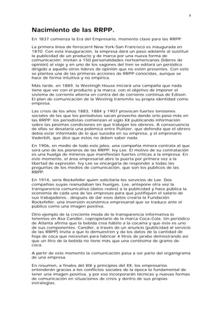 8



Nacimiento de las RRPP.
En 1837 comienza la Era del Empresario, momento clave para las RRPP.

La primera línea de ferrocarril New York-San Francisco es inaugurada en
1870. Con esta inauguración, la empresa dará un paso adelante al sustituir
la publicidad de un producto y de marca por una nueva forma de
comunicación: invitan a 150 personalidades norteamericanas (líderes de
opinión) al viaje y en uno de los vagones del tren se editará un periódico
dirigido a aquello otros líderes de opinión que no estén presentes. Con esto
se plantea una de las primeras acciones de RRPP conocidas, aunque se
hace de forma intuitiva y no empírica.

Más tarde, en 1889, la Westingh House iniciará una campaña que nada
tiene que ver con el producto y la marca, con el objetivo de imponer el
sistema de corriente alterna en contra del de corriente continua de Edison.
El plan de comunicación de la Westing transmite su propia identidad como
empresa.

Las crisis de los años 1883, 1884 y 1907 provocan fuertes tensiones
sociales de las que los periodistas sacan provecho dando orto paso más en
las RRPP: los periodistas comienzan el siglo XX publicando información
sobre las pésimas condiciones en que trabajan los obreros. A consecuencia
de ellas se desataría una polémica entre Pulitzer, que defendía que el obrero
debía estar informado de lo que sucedía en su empresa, y el empresario
Vaderbilt, que dice que éstos no deben saber nada.

En 1906, en medio de todo este jaleo, una compañía minera contrata al que
será uno de los pioneros de las RRPP: Ivy Lee. El motivo de su contratación
es una huelga de mineros que manifiestan fuertes críticas a la empresa. En
este momento, el área empresarial abre la puerta por primera vez a la
libertad de expresión. Ivy Lee se encargaría de responder a todas las
preguntas de los medios de comunicación, que son los públicos de las
RRPP.

En 1914, sería Rockefeller quien solicitaría los servicios de Lee. Dos
compañías suyas reanudaban las huelgas. Lee, antepone otra vez la
transparencia comunicativa (datos reales) a la publicidad y hace pública la
economía de cada una de las empresas para que justifiquen el salario de
sus trabajadores.. después de dar esos datos crearía la Fundación
Rockefeller, una inversión económica empresarial que se traduce ante el
público como una imagen positiva.

Otro ejemplo de la creciente moda de la transparencia informativa lo
tenemos en Asa Candler, copropietario de la marca Coca-Cola. Un periódico
de Atlanta afirma que la bebida crea hábito a la cocaína y que éste es uno
de sus componentes. Candler, a través de un anuncio (publicidad al servicio
de las RRPP) invita a que lo demuestren y da los datos de la cantidad de
hoja de coca que necesitan para fabricar 4 litros de jarabe demostrando así
que un litro de la bebida no tiene más que una centésima de gramo de
coca.

A partir de este momento la comunicación pasa a ser parte del organigrama
de una empresa.

En resumen, a finales del XIX y principios del XX, los empresarios
entenderán gracias a los conflictos sociales de la época lo fundamental de
tener una imagen positiva, y por eso incorporarán técnicas y nuevas formas
de comunicación en situaciones de crisis y dentro de sus propias
estrategias.
 