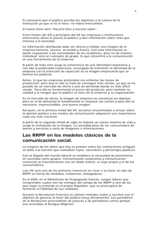 9


Es necesario que el público perciba los objetivos y la cultura de la
institución ya que si no lo hace, no habrá intercambio.

El nuevo lema será “Hacerlo bien y hacerlo saber”.

Entre finales del XIX y principios del XX las empresas e instituciones
americanas abren la puerta al público y dan información sobre ellas que
interesa a la sociedad.

La información distribuida debe ser directa y reflejar una imagen de la
empresa honesta, sincera, accesible y franca. Con esta información se
darán respuestas a las necesidades de los receptores, pero no de manera
individual, sino en concepto de grupo, lo que convertirá a la comunicación
en una herramienta de la empresa.

A partir de todo esto surge la consciencia de una identidad corporativa y
con ella la publicidad corporativa, encargada de transmitir la identidad de la
empresa con la intención de repercutir en la imagen empresarial que se
formen los públicos.

Antes, lo que las empresas pretendían era enfatizar las tareas de
producción, pero hoy en día se trata de conseguir más ventas, ya que se ha
pasado de un mercado de oferta a uno de demanda donde es más difícil
vender. Para ello es fundamental el precio del producto, pero también su
calidad y la imagen que el público se hace de la empresa y su organización.

En el mercado de oferta, la imagen de empresa no constituía un objetivo,
pero en el de demanda lo fundamental es impulsar las ventas y para ello es
necesario, imprescindible, una buena imagen..

Así pues, en la primera mitad del XX, acciones encaminadas a actuar sobre
la opinión pública y los medios de comunicación adquieren una importancia
cada vez más creciente.

A partir de la segunda mitad de siglo se impone un nuevo sistema de vida y
surge la civilización de la imagen. La sociedad pasa de ser consumidora de
bienes y servicios a serlo de imágenes e informaciones.

Las RRPP en los modelos clásicos de la
comunicación social.
La mayoría de los datos que hoy se poseen sobre las civilizaciones antiguas
se debe a la función que realizaban reyes, sacerdotes y personajes públicos.

Con la llegada del mundo laboral se establece la necesidad de presentarse
en sociedad como grupos. Comunicación corporativa y comunicación
comercial se interrelacionan con un doble interés: el suyo propio y el de los
consumidores.

Luis XV será uno de los primeros monarcas en crear a su favor un tipo de
RRPP en forma de medallas, emblemas, embajadores...

En el XVIII, en el Ministerios de Propaganda francés, surgen líderes que
comprenden cuales son las ventajas del campo de las RRPP y uno de los
que mejor lo entiende es el propio Napoleón, que se preocupará de
fomentar la fidelidad de sus soldados.

Durante la Revolución francesa se utilizan métodos orales y escritos con el
objetivo de ganarse el favor del público (muy eficazmente). Los partidarios
de la Revolución prescindirían de pelucas y de pantalones cortos porque
eso recordaba al Antiguo Régimen.
 