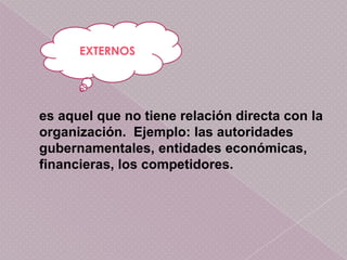 EXTERNOS




es aquel que no tiene relación directa con la
organización. Ejemplo: las autoridades
gubernamentales, entidades económicas,
financieras, los competidores.
 
