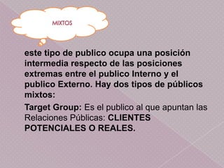 este tipo de publico ocupa una posición
intermedia respecto de las posiciones
extremas entre el publico Interno y el
publico Externo. Hay dos tipos de públicos
mixtos:
Target Group: Es el publico al que apuntan las
Relaciones Públicas: CLIENTES
POTENCIALES O REALES.
 
