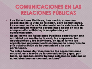 •   Las Relaciones Públicas, han nacido como una
    necesidad de la vida de relación, para comunicarse.
    La comunicación es fundamental en la existencia de
    la comunidad moderna porque hace nacer en ella la
    comprensión solidaria, la aceptación y el
    consentimiento.
•   Es así como las Relaciones Públicas constituyen una
    actividad por medio de la cual, las empresas, las
    Asociaciones y los individuos, en igual forma los
    organismos gubernamentales buscan la comprensión
    y la colaboración de la comunidad a la que
    pertenecen.
    “la única forma de relacionarse los seres humanos
    entre si, es a través de la comunicación y que, por
    tanto, no pueden existir buenas relaciones públicas si
    no existen buenas comunicaciones”.
 