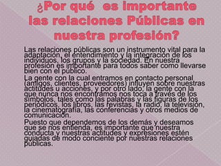 Las relaciones públicas son un instrumento vital para la
adaptación, el entendimiento y la integración de los
individuos, los grupos y la sociedad. En nuestra
profesión es importante para todos saber como llevarse
bien con el público.
La gente con la cual entramos en contacto personal
(amigos, clientes, proveedores) influyen sobre nuestras
actitudes u acciones, y por otro lado, la gente con la
que nunca nos encontramos nos toca a través de los
símbolos, tales como las palabras y las figuras de los
periódicos, los libros, las revistas, la radio, la televisión,
la cinematografía, las conferencias y otros medios de
comunicación.
Puesto que dependemos de los demás y deseamos
que se nos entienda, es importante que nuestra
conducta y nuestras actitudes y expresiones estén
guiadas de modo conciente por nuestras relaciones
públicas.
 