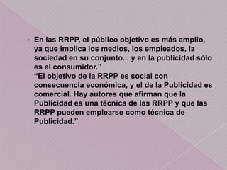 › En las RRPP, el público objetivo es más amplio,
 ya que implica los medios, los empleados, la
 sociedad en su conjunto... y en la publicidad sólo
 es el consumidor.”
 “El objetivo de la RRPP es social con
 consecuencia económica, y el de la Publicidad es
 comercial. Hay autores que afirman que la
 Publicidad es una técnica de las RRPP y que las
 RRPP pueden emplearse como técnica de
 Publicidad.”
 