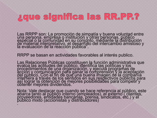 Las RRPP son: La promoción de simpatía y buena voluntad entre
una persona, empresa o institución y otras personas, público
especial o la comunidad en su conjunto, mediante la distribución
de material interpretativo, el desarrollo del intercambio amistoso y
la evaluación de la reacción pública“.
RRPP se basan en actividades favorables al interés publico.
Las Relaciones Públicas constituyen la función administrativa que
evalúa las actitudes del público, identifica las políticas y los
procedimientos de una organización, y ejecuta programas de
acción y comunicación para ganar la comprensión y la aceptación
del público. Con el fin de que una buena imagen de la compañía
interfiera a través de los sentidos en sus respectivos públicos para
así lograr la obtención de mejores posibilidades para competir y
obtener mejores dividendos.
Nota: Vale destacar que cuando se hace referencia al público, este
abarca tanto al público interno (empleados), el externo ( clientes,
proveedores, entidades bancarias, prensa, sindicatos, etc.) y el
público mixto (accionistas y distribuidores)
.
 