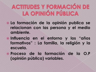  La formación de la opinión publica se
  relacionan con las persona y el medio
  ambiente.
 Influencia en el entorno y los “años
  formativos” : La familia, la religión y la
  escuela.
 Proceso de la formación de la O.P
  (opinión pública) variables.
 