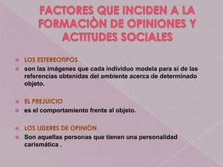    LOS ESTEREOTIPOS
   son las imágenes que cada individuo modela para sí de las
    referencias obtenidas del ambiente acerca de determinado
    objeto.

   EL PREJUICIO
   es el comportamiento frente al objeto.

   LOS LIDERES DE OPINIÒN
   Son aquellas personas que tienen una personalidad
    carismática .
 
