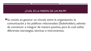 ¿CUÁL ES LA MISIÓN DE LAS RR.PP? 
Su misión es generar un vínculo entre la organización, la 
comunicación y los públicos relacionados (Stakeholder), además 
de convencer e integrar de manera positiva, para lo cual utiliza 
diferentes estrategias, técnicas e instrumentos. 
 