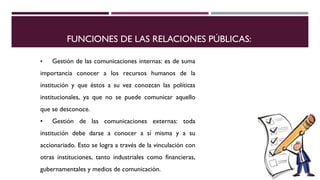FUNCIONES DE LAS RELACIONES PÚBLICAS: 
• Gestión de las comunicaciones internas: es de suma 
importancia conocer a los recursos humanos de la 
institución y que éstos a su vez conozcan las políticas 
institucionales, ya que no se puede comunicar aquello 
que se desconoce. 
• Gestión de las comunicaciones externas: toda 
institución debe darse a conocer a sí misma y a su 
accionariado. Esto se logra a través de la vinculación con 
otras instituciones, tanto industriales como financieras, 
gubernamentales y medios de comunicación. 
 