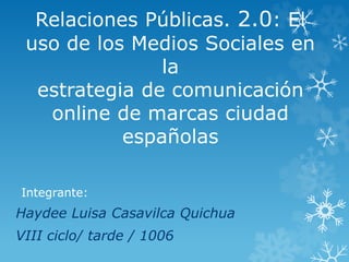Relaciones Públicas. 2.0: El 
uso de los Medios Sociales en 
la 
estrategia de comunicación 
online de marcas ciudad 
españolas 
Integrante: 
Haydee Luisa Casavilca Quichua 
VIII ciclo/ tarde / 1006 
 