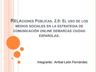 RELACIONES PÚBLICAS. 2.0: EL USO DE LOS
MEDIOS SOCIALES EN LA ESTRATEGIA DE
COMUNICACIÓN ONLINE DEMARCAS CIUDAD
ESPAÑOLAS.
Integrante: Aníbal León Fernández
 