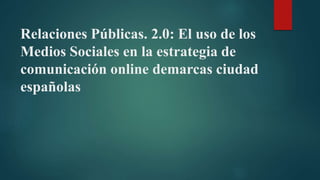Relaciones Públicas. 2.0: El uso de los
Medios Sociales en la estrategia de
comunicación online demarcas ciudad
españolas
 