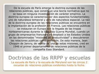 Doctrinas de las RRPP y escuelas
La escuela de París y la escuela de Maryland son las únicas 2
escuelas de relaciones públicas existentes hasta la fecha.
De la escuela de París emerge la doctrina europea de las
relaciones públicas, que constituye una teoría normativa que no
se basa en ninguna investigación de carácter empírico. La
doctrina europea se caracteriza por dos aspectos fundamentales;
uno de naturaleza temporal y otro de naturaleza espacial. La raíz
de la doctrina europea de las relaciones públicas se encuentra en
la implantación de la profesión en Francia. Las relaciones públicas
se instauran en Europa con la llegada de las tropas
norteamericanas durante la Segunda Guerra Mundial, cuando un
grupo de empresarios franceses se desplazó a los Estados Unidos
en las denominadas “misiones de productividad” y descubrieron
las relaciones públicas como profesión. De esta manera, Jean
Choppin de Janvry, de vuelta de una de estas misiones, creó en
1946 el primer departamento de relaciones públicas de la
compañía Esso Standard.
 