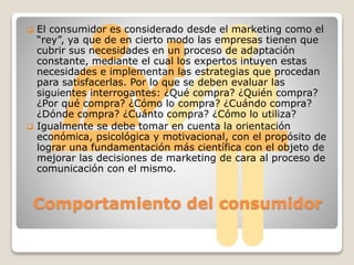 Comportamiento del consumidor
 El consumidor es considerado desde el marketing como el
“rey”, ya que de en cierto modo las empresas tienen que
cubrir sus necesidades en un proceso de adaptación
constante, mediante el cual los expertos intuyen estas
necesidades e implementan las estrategias que procedan
para satisfacerlas. Por lo que se deben evaluar las
siguientes interrogantes: ¿Qué compra? ¿Quién compra?
¿Por qué compra? ¿Cómo lo compra? ¿Cuándo compra?
¿Dónde compra? ¿Cuánto compra? ¿Cómo lo utiliza?
 Igualmente se debe tomar en cuenta la orientación
económica, psicológica y motivacional, con el propósito de
lograr una fundamentación más científica con el objeto de
mejorar las decisiones de marketing de cara al proceso de
comunicación con el mismo.
 