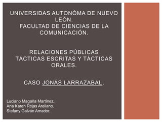 UNIVERSIDAS AUTONÓMA DE NUEVO
              LEÓN.
    FACULTAD DE CIENCIAS DE LA
         COMUNICACIÓN.


        RELACIONES PÚBLICAS
    TÁCTICAS ESCRITAS Y TÁCTICAS
              ORALES.


        CASO JONÁS LARRAZABAL .


Luciano Magaña Martínez.
Ana Karen Rojas Arellano.
Stefany Galván Amador.
 