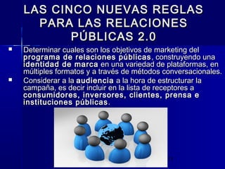 11
LAS CINCO NUEVAS REGLASLAS CINCO NUEVAS REGLAS
PARA LAS RELACIONESPARA LAS RELACIONES
PÚBLICAS 2.0PÚBLICAS 2.0
 Determinar cuales son los objetivos de marketing delDeterminar cuales son los objetivos de marketing del
programa de relaciones públicasprograma de relaciones públicas , construyendo una, construyendo una
identidad de marcaidentidad de marca en una variedad de plataformas, enen una variedad de plataformas, en
múltiples formatos y a través de métodos conversacionales.múltiples formatos y a través de métodos conversacionales.
 Considerar a laConsiderar a la audienciaaudiencia a la hora de estructurar laa la hora de estructurar la
campaña, es decir incluir en la lista de receptores acampaña, es decir incluir en la lista de receptores a
consumidores, inversores, clientes, prensa econsumidores, inversores, clientes, prensa e
instituciones públicasinstituciones públicas ..
 