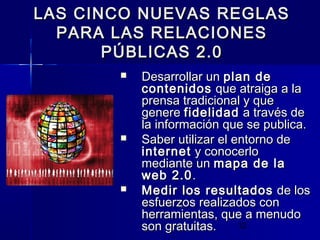 12
LAS CINCO NUEVAS REGLASLAS CINCO NUEVAS REGLAS
PARA LAS RELACIONESPARA LAS RELACIONES
PÚBLICAS 2.0PÚBLICAS 2.0
 Desarrollar unDesarrollar un plan deplan de
contenidoscontenidos que atraiga a laque atraiga a la
prensa tradicional y queprensa tradicional y que
generegenere fidelidadfidelidad a través dea través de
la información que se publica.la información que se publica.
 Saber utilizar el entorno deSaber utilizar el entorno de
internetinternet y conocerloy conocerlo
mediante unmediante un mapa de lamapa de la
web 2.0web 2.0..
 Medir los resultadosMedir los resultados de losde los
esfuerzos realizados conesfuerzos realizados con
herramientas, que a menudoherramientas, que a menudo
son gratuitas.son gratuitas.
 