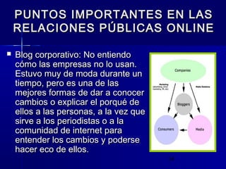 14
PUNTOS IMPORTANTES EN LASPUNTOS IMPORTANTES EN LAS
RELACIONES PÚBLICAS ONLINERELACIONES PÚBLICAS ONLINE
 Blog corporativo: No entiendoBlog corporativo: No entiendo
cómo las empresas no lo usan.cómo las empresas no lo usan.
Estuvo muy de moda durante unEstuvo muy de moda durante un
tiempo, pero es una de lastiempo, pero es una de las
mejores formas de dar a conocermejores formas de dar a conocer
cambios o explicar el porqué decambios o explicar el porqué de
ellos a las personas, a la vez queellos a las personas, a la vez que
sirve a los periodistas o a lasirve a los periodistas o a la
comunidad de internet paracomunidad de internet para
entender los cambios y poderseentender los cambios y poderse
hacer eco de ellos.hacer eco de ellos.
 