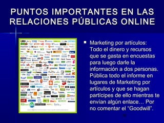 15
 Marketing por artículos:Marketing por artículos:
Todo el dinero y recursosTodo el dinero y recursos
que se gasta en encuestasque se gasta en encuestas
para luego darle lapara luego darle la
información a dos personas.información a dos personas.
Pública todo el informe enPública todo el informe en
lugares de Marketing porlugares de Marketing por
artículos y que se haganartículos y que se hagan
partícipes de ello mientras tepartícipes de ello mientras te
envían algún enlace…envían algún enlace… PorPor
no comentar el “Goodwill”.no comentar el “Goodwill”.
PUNTOS IMPORTANTES EN LASPUNTOS IMPORTANTES EN LAS
RELACIONES PÚBLICAS ONLINERELACIONES PÚBLICAS ONLINE
 