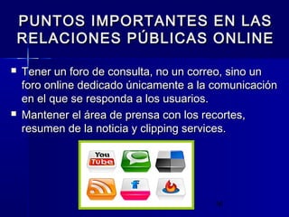 16
 Tener un foro de consulta, no un correo, sino unTener un foro de consulta, no un correo, sino un
foro online dedicado únicamente a la comunicaciónforo online dedicado únicamente a la comunicación
en el que se responda a los usuarios.en el que se responda a los usuarios.
 Mantener el área de prensa con los recortes,Mantener el área de prensa con los recortes,
resumen de la noticia y clipping services.resumen de la noticia y clipping services.
PUNTOS IMPORTANTES EN LASPUNTOS IMPORTANTES EN LAS
RELACIONES PÚBLICAS ONLINERELACIONES PÚBLICAS ONLINE
 