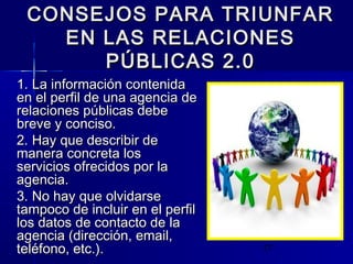 17
CONSEJOS PARA TRIUNFARCONSEJOS PARA TRIUNFAR
EN LAS RELACIONESEN LAS RELACIONES
PÚBLICAS 2.0PÚBLICAS 2.0
1. La información contenida1. La información contenida
en el perfil de una agencia deen el perfil de una agencia de
relaciones públicas deberelaciones públicas debe
breve y conciso.breve y conciso.
2. Hay que describir de2. Hay que describir de
manera concreta losmanera concreta los
servicios ofrecidos por laservicios ofrecidos por la
agencia.agencia.
3. No hay que olvidarse3. No hay que olvidarse
tampoco de incluir en el perfiltampoco de incluir en el perfil
los datos de contacto de lalos datos de contacto de la
agencia (dirección, email,agencia (dirección, email,
teléfono, etc.).teléfono, etc.).
 