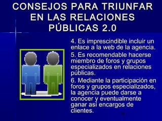 18
CONSEJOS PARA TRIUNFARCONSEJOS PARA TRIUNFAR
EN LAS RELACIONESEN LAS RELACIONES
PÚBLICAS 2.0PÚBLICAS 2.0
4. Es imprescindible incluir un4. Es imprescindible incluir un
enlace a la web de la agencia.enlace a la web de la agencia.
5. Es recomendable hacerse5. Es recomendable hacerse
miembro de foros y gruposmiembro de foros y grupos
especializados en relacionesespecializados en relaciones
públicas.públicas.
6. Mediante la participación en6. Mediante la participación en
foros y grupos especializados,foros y grupos especializados,
la agencia puede darse ala agencia puede darse a
conocer y eventualmenteconocer y eventualmente
ganar así encargos deganar así encargos de
clientes.clientes.
 